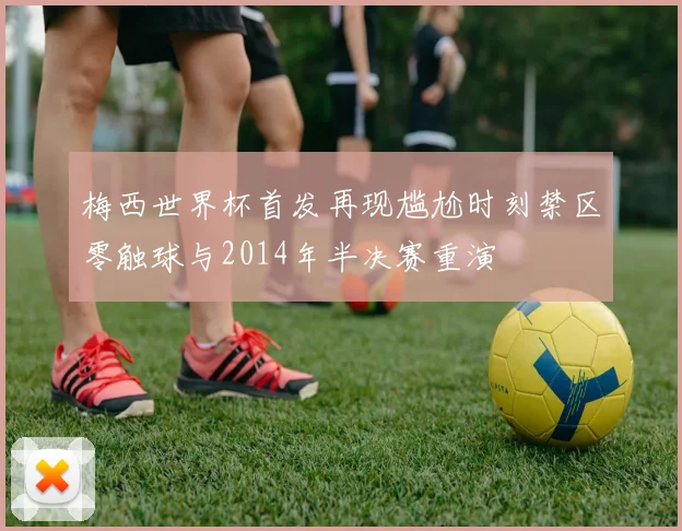 梅西世界杯首发再现尴尬时刻禁区零触球与2014年半决赛重演