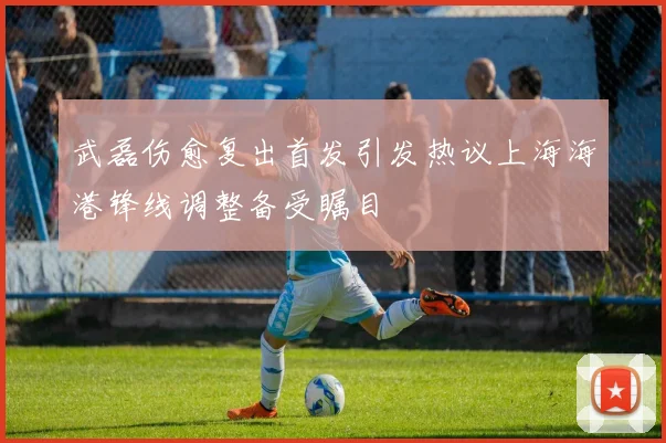 武磊伤愈复出首发引发热议上海海港锋线调整备受瞩目