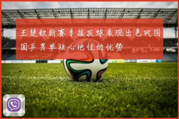 王楚钦新赛季接发球表现出色巩固国乒男单核心地位的优势
