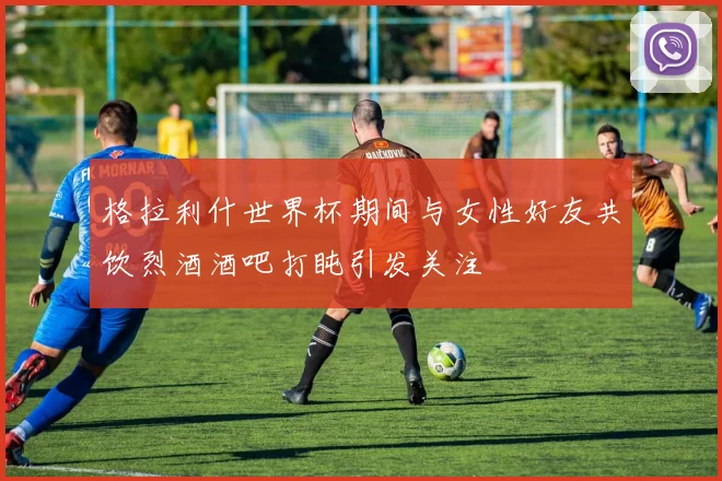 格拉利什世界杯期间与女性好友共饮烈酒酒吧打盹引发关注