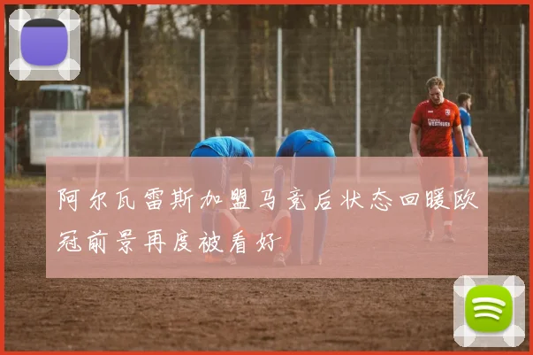 阿尔瓦雷斯加盟马竞后状态回暖欧冠前景再度被看好