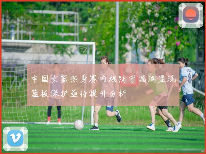 中国女篮热身赛内线防守漏洞显现篮板保护亟待提升分析