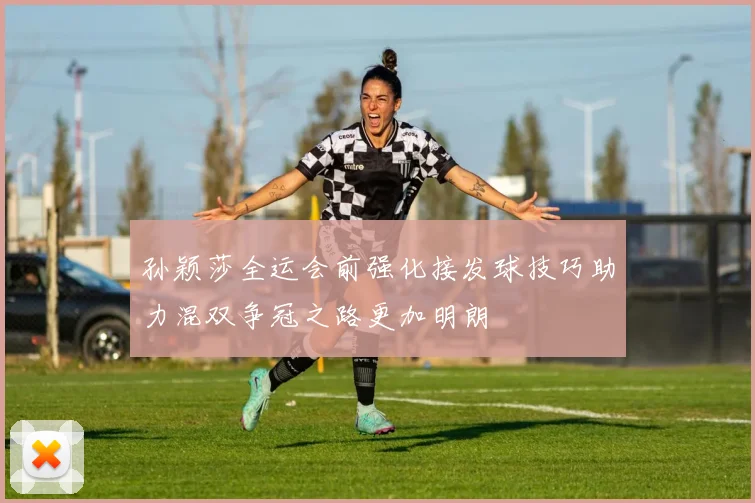 孙颖莎全运会前强化接发球技巧助力混双争冠之路更加明朗