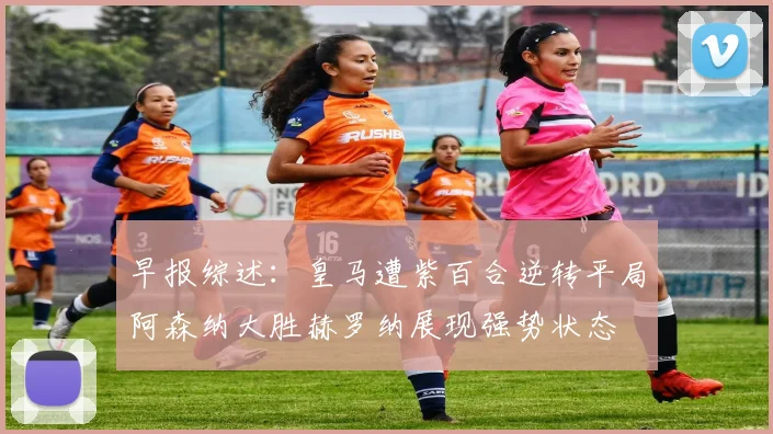 早报综述：皇马遭紫百合逆转平局阿森纳大胜赫罗纳展现强势状态