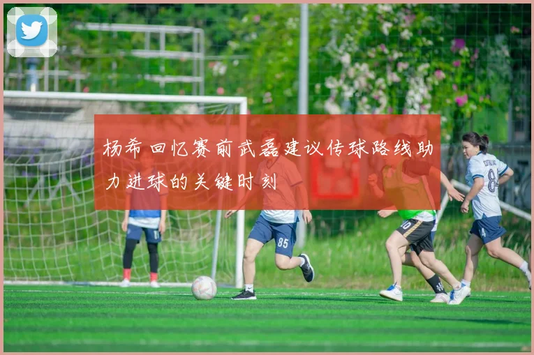 杨希回忆赛前武磊建议传球路线助力进球的关键时刻